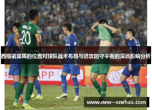 西格诺里踢的位置对球队战术布局与进攻防守平衡的深远影响分析 西格诺里踢的位置对球队战术布局与进攻防守平衡的深远影响分析