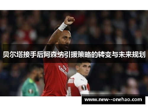 贝尔塔接手后阿森纳引援策略的转变与未来规划