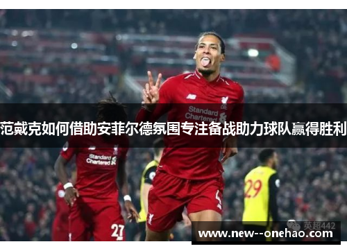 范戴克如何借助安菲尔德氛围专注备战助力球队赢得胜利 范戴克如何借助安菲尔德氛围专注备战助力球队赢得胜利