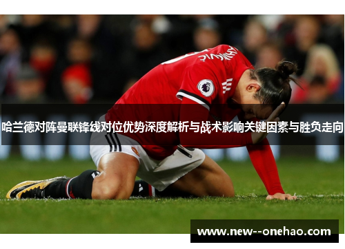 哈兰德对阵曼联锋线对位优势深度解析与战术影响关键因素与胜负走向