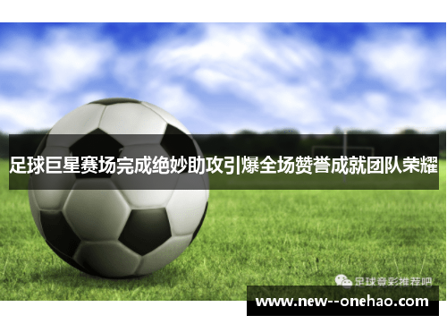 足球巨星赛场完成绝妙助攻引爆全场赞誉成就团队荣耀 足球巨星赛场完成绝妙助攻引爆全场赞誉成就团队荣耀