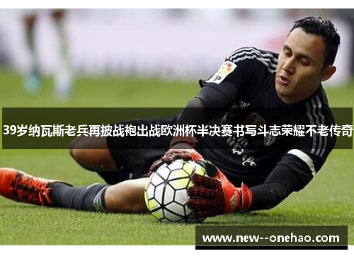 39岁纳瓦斯老兵再披战袍出战欧洲杯半决赛书写斗志荣耀不老传奇 39岁纳瓦斯老兵再披战袍出战欧洲杯半决赛书写斗志荣耀不老传奇
