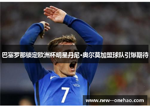 巴塞罗那锁定欧洲杯明星丹尼·奥尔莫加盟球队引爆期待 巴塞罗那锁定欧洲杯明星丹尼·奥尔莫加盟球队引爆期待