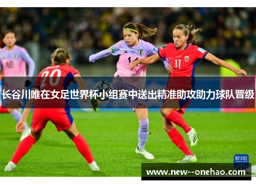长谷川唯在女足世界杯小组赛中送出精准助攻助力球队晋级 长谷川唯在女足世界杯小组赛中送出精准助攻助力球队晋级
